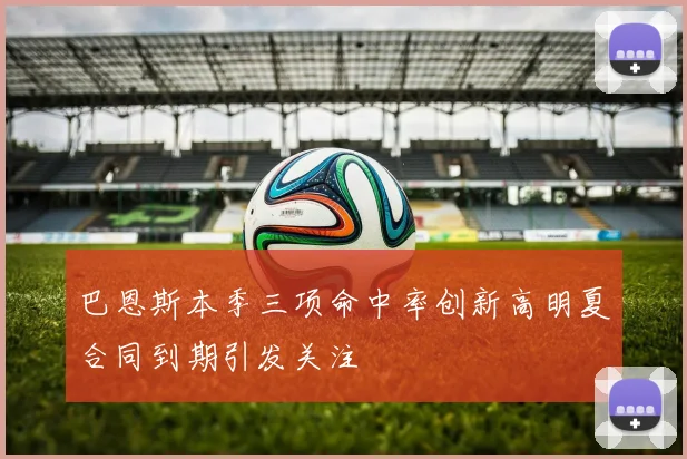 巴恩斯本季三项命中率创新高明夏合同到期引发关注