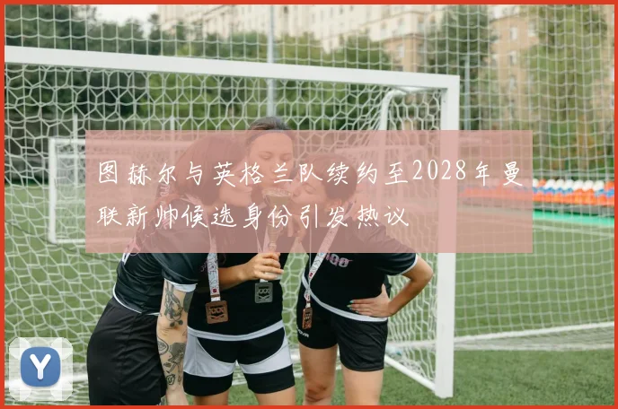 图赫尔与英格兰队续约至2028年曼联新帅候选身份引发热议