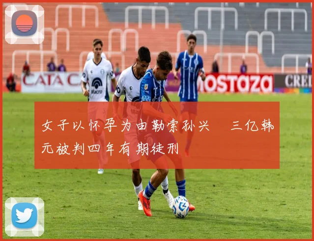 女子以怀孕为由勒索孙兴慜三亿韩元被判四年有期徒刑