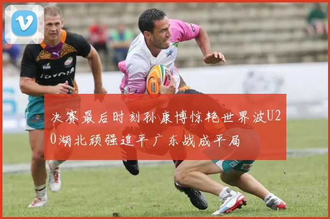 决赛最后时刻孙康博惊艳世界波U20湖北顽强追平广东战成平局