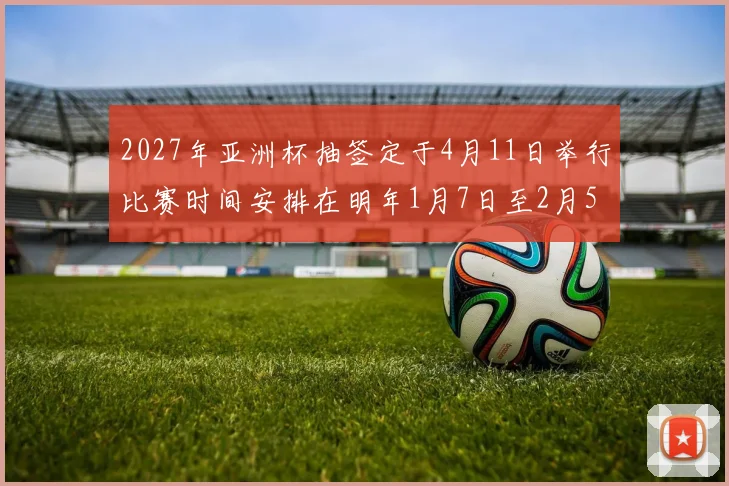 2027年亚洲杯抽签定于4月11日举行比赛时间安排在明年1月7日至2月5日