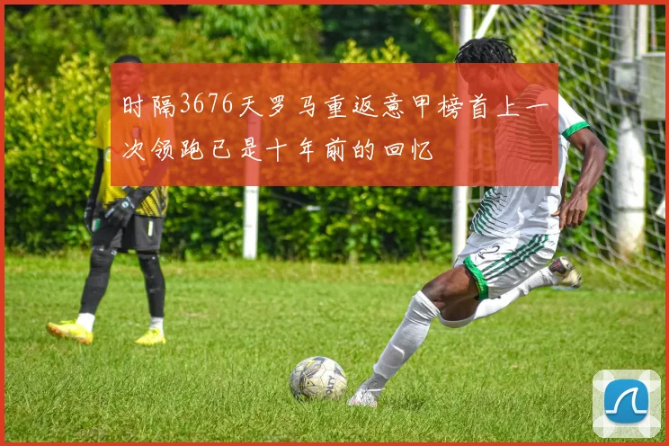 时隔3676天罗马重返意甲榜首上一次领跑已是十年前的回忆
