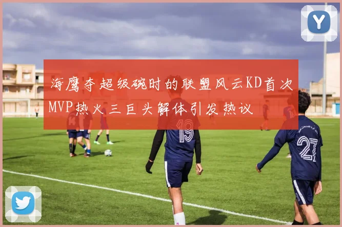 海鹰夺超级碗时的联盟风云KD首次MVP热火三巨头解体引发热议