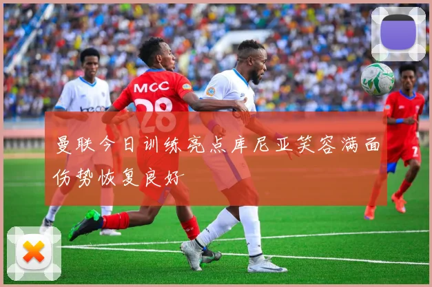 曼联今日训练亮点库尼亚笑容满面伤势恢复良好