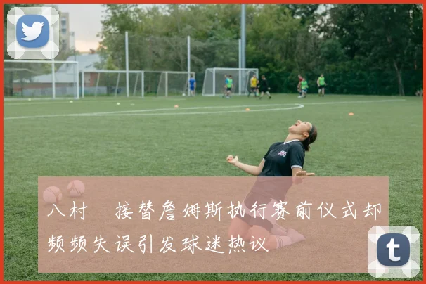 八村塁接替詹姆斯执行赛前仪式却频频失误引发球迷热议