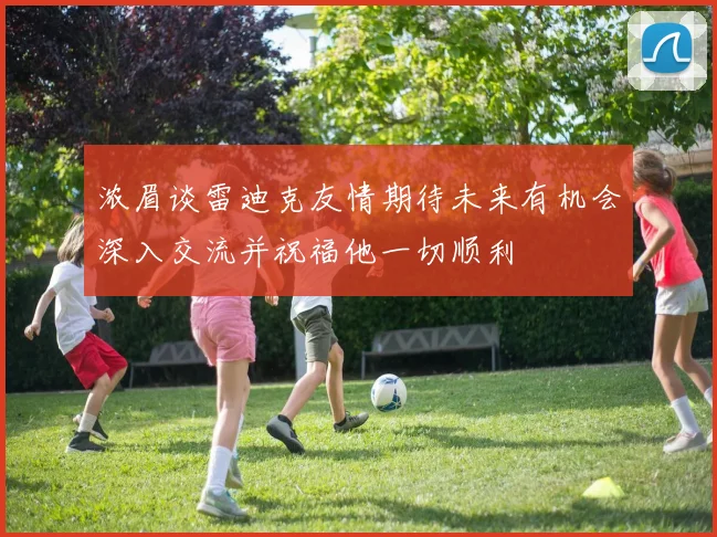 浓眉谈雷迪克友情期待未来有机会深入交流并祝福他一切顺利
