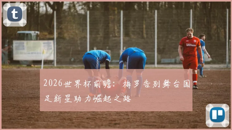 2026世界杯前瞻：梅罗告别舞台国足新星助力崛起之路